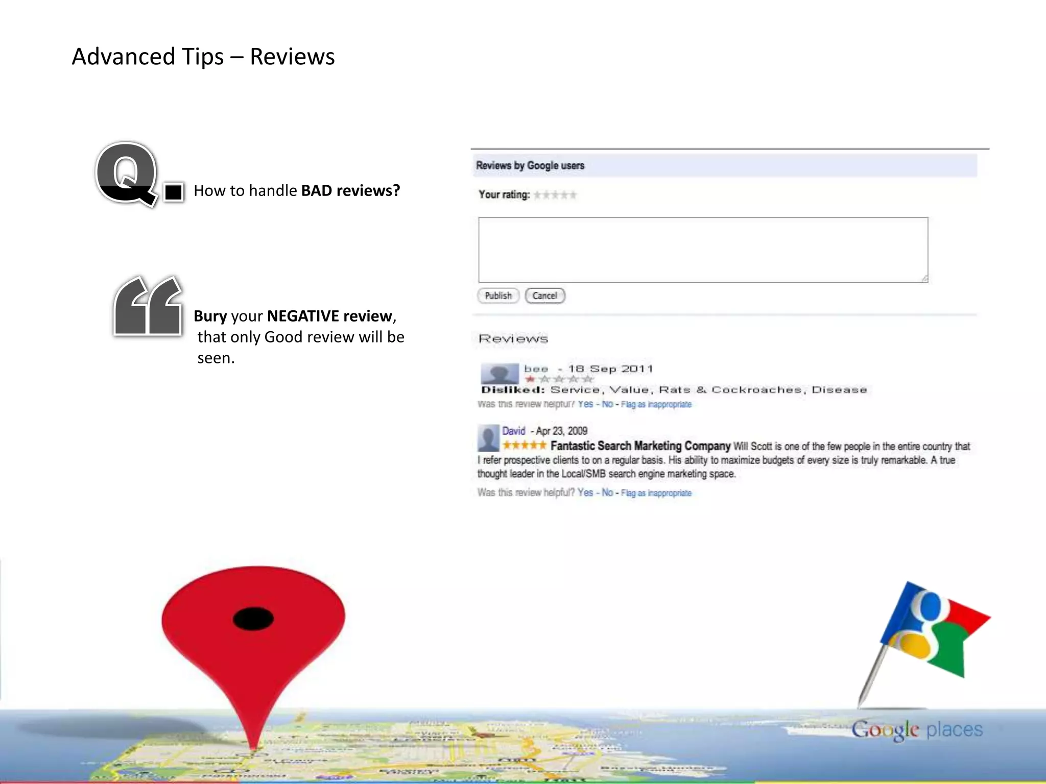 Advanced Tips – Reviews “Positivereviews are a powerful motivating factor for Google users deciding which business to buy from. First your reviewer must locate your business in Google Maps, click "More info“ and then click "Write a review", then write the review, choose a rating, and click "Save".  Important note: They must be logged into their Google Account to write a review. If they're not logged in they'll be prompted to either sign in or create a Google Account. Their Google Account nickname will appear next to the review. Google also pulls reviews in from 3rd party resources – this means those reviews can create incredible exposure for your brand. This can be a double edged sword though and many businesses have experienced problems with inaccurate or unjustified negative reviews. 