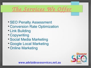 The Services We Offer

SEO Penalty Assessment

Conversion Rate Optimization

Link Building

Copywriting

Social Media Marketing

Google Local Marketing

Online Marketing
www.adelaideseoservices.net.au
 