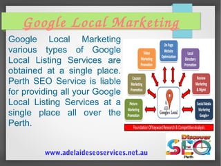 Google Local Marketing
Google Local Marketing
various types of Google
Local Listing Services are
obtained at a single place.
Perth SEO Service is liable
for providing all your Google
Local Listing Services at a
single place all over the
Perth.
www.adelaideseoservices.net.au
 