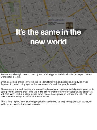 It’s the same in the
                    new world


I’ve not run through these to teach you to suck eggs or to claim that I’m an expert on real
world retail design.

When designing online services I like to spend time thinking about and studying what
happens in pre-existing spaces that are successful and that people inhabit.

The more natural and familiar you can make the online experience and the more you can ﬁt
your patterns around those you see in the offline world the more successful and obvious it
will feel. We’re still at a stage where more people have grown up without the internet than
with it and we always need to be mindful of this.

This is why I spend time studying physical experiences, be they newspapers, or stores, or
galleries or just the built environment.
 