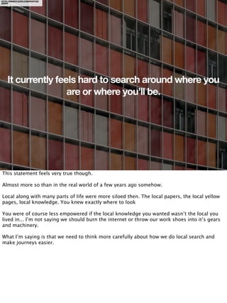 HTTP://WWW.FLICKR.COM/PHOTOS/
SEIER/




    It currently feels hard to search around where you
                    are or where you’ll be.




This statement feels very true though.

Almost more so than in the real world of a few years ago somehow.

Local along with many parts of life were more siloed then. The local papers, the local yellow
pages, local knowledge. You knew exactly where to look

You were of course less empowered if the local knowledge you wanted wasn’t the local you
lived in... I’m not saying we should burn the internet or throw our work shoes into it’s gears
and machinery.

What I’m saying is that we need to think more carefully about how we do local search and
make journeys easier.
 