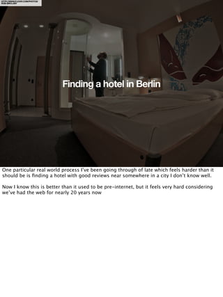 HTTP://WWW.FLICKR.COM/PHOTOS/
ROB-SINCLAIR/




                                Finding a hotel in Berlin




One particular real world process I’ve been going through of late which feels harder than it
should be is ﬁnding a hotel with good reviews near somewhere in a city I don’t know well.

Now I know this is better than it used to be pre-internet, but it feels very hard considering
we’ve had the web for nearly 20 years now
 