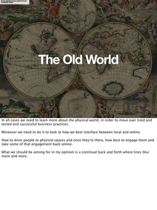 HTTP://WWW.FLICKR.COM/PHOTOS/
CAVEMAN_92223/




                                The Old World



In all cases we need to learn more about the physical world, in order to move over tried and
tested and successful business practices.

Moreover we need to do it to look at how we best interface between local and online.

How to drive people to physical spaces and once they’re there, how best to engage them and
take some of that engagement back online.

What we should be aiming for in my opinion is a continual back and forth where lines blur
more and more.
 