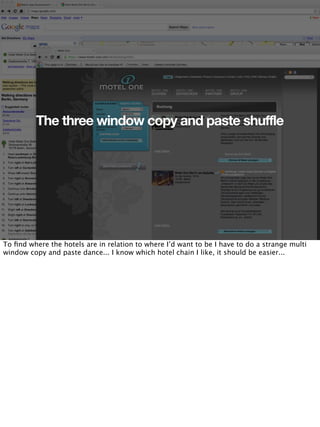 The three window copy and paste shuffle




To ﬁnd where the hotels are in relation to where I’d want to be I have to do a strange multi
window copy and paste dance... I know which hotel chain I like, it should be easier...
 