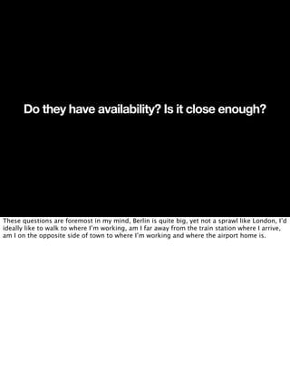 Do they have availability? Is it close enough?




These questions are foremost in my mind, Berlin is quite big, yet not a sprawl like London, I’d
ideally like to walk to where I’m working, am I far away from the train station where I arrive,
am I on the opposite side of town to where I’m working and where the airport home is.
 