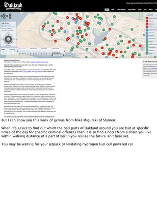 But I can show you this work of genius from Mike Migurski of Stamen.

When it’s easier to ﬁnd out which the bad parts of Oakland around you are bad at speciﬁc
times of the day for speciﬁc criminal offences than it is to ﬁnd a hotel from a chain you like
within walking distance of a part of Berlin you realise the future isn’t here yet.

You may be waiting for your jetpack or levitating hydrogen fuel cell powered car
 