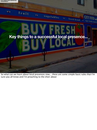 HTTP://WWW.FLICKR.COM/PHOTOS/
STEVEGARFIELD/




               Key things to a successful local presence...




So what can we learn about local presences now... there are some simple basic rules that I’m
sure you all know and I’m preaching to the choir about
 