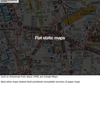 HTTP://WWW.FLICKR.COM/PHOTOS/
QUEERDOOD/




                                Flat static maps




Such as Streetmap from about 1998, pre Google Maps.

Back when maps looked liked pixellated unreadable versions of paper maps
 