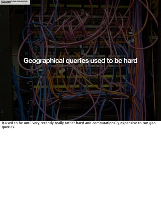 HTTP://WWW.FLICKR.COM/PHOTOS/
CAMKNOWS/




                        Geographical queries used to be hard




It used to be until very recently really rather hard and computationally expensive to run geo
queries.
 