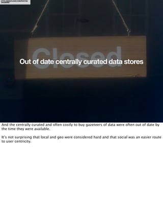 HTTP://WWW.FLICKR.COM/PHOTOS/
JAGGEREE/




                    Out of date centrally curated data stores




And the centrally curated and often costly to buy gazeteers of data were often out of date by
the time they were available.

It’s not surprising that local and geo were considered hard and that social was an easier route
to user centricity.
 