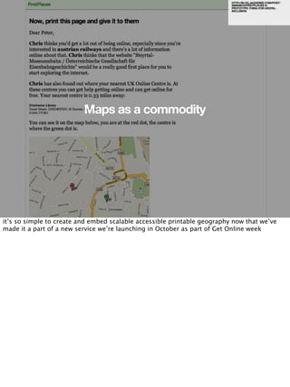 HTTP://BLOG.JAGGEREE.COM/POST/
                                                                          926948818/FIRSTPLACES-A-
                                                                          PROTOTYPE-THING-FOR-DIGITAL-
                                                                          INCLUSION




                          Maps as a commodity




it’s so simple to create and embed scalable accessible printable geography now that we’ve
made it a part of a new service we’re launching in October as part of Get Online week
 