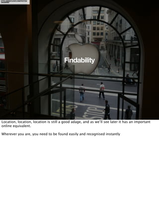 HTTP://WWW.FLICKR.COM/PHOTOS/
JAGGEREE/




                                       Findability




Location, location, location is still a good adage, and as we’ll see later it has an important
online equivalent.

Wherever you are, you need to be found easily and recognised instantly
 