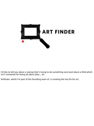 I’d like to tell you about a startup that’s trying to do something very local about a ﬁeld which
isn’t renowned for being all about data... art

                                              ARTFINDER
Artﬁnder, which I’m part of the founding team of, is creating the last.fm for art.
 