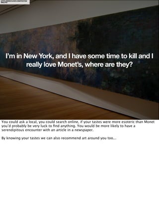 HTTP://WWW.FLICKR.COM/PHOTOS/
WALLYG/




     I’m in New York, and I have some time to kill and I
             really love Monet’s, where are they?




You could ask a local, you could search online, if your tastes were more esoteric than Monet
you’d probably be very luck to ﬁnd anything. You would be more likely to have a
serendipitous encounter with an article in a newspaper.

By knowing your tastes we can also recommend art around you too...
 
