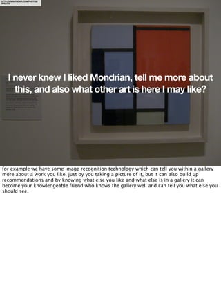 HTTP://WWW.FLICKR.COM/PHOTOS/
WALLYG/




     I never knew I liked Mondrian, tell me more about
       this, and also what other art is here I may like?




for example we have some image recognition technology which can tell you within a gallery
more about a work you like, just by you taking a picture of it, but it can also build up
recommendations and by knowing what else you like and what else is in a gallery it can
become your knowledgeable friend who knows the gallery well and can tell you what else you
should see.
 