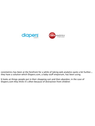 coremetrics has been at the forefront for a while of taking web analytics quite a bit further...
they have a solution which Diapers.com, a baby stuff emporium, has been using.

It looks at things people put in their shopping cart and then abandon, in the case of
Diapers.com they think it’s often because of distraction from children
 