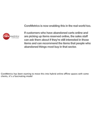 CoreMetrics is now enabling this in the real world too.

                      If customers who have abandoned carts online and
                      are picking up items reserved online, the sales staff
                      can ask them about if they’re still interested in those
                      items and can recommend the items that people who
                      abandoned things most buy in that sector.




CoreMetrics has been starting to move this into hybrid online offline spaces with some
clients, it’s a fascinating model
 