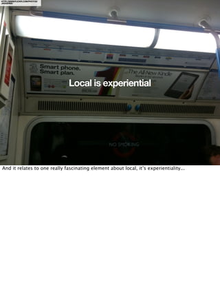 HTTP://WWW.FLICKR.COM/PHOTOS/
JAGGEREE/




                                Local is experiential




And it relates to one really fascinating element about local, it’s experientiality...
 