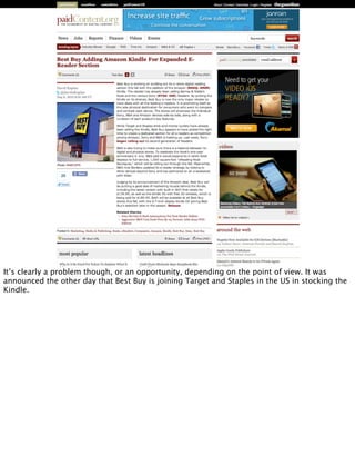 It’s clearly a problem though, or an opportunity, depending on the point of view. It was
announced the other day that Best Buy is joining Target and Staples in the US in stocking the
Kindle.
 