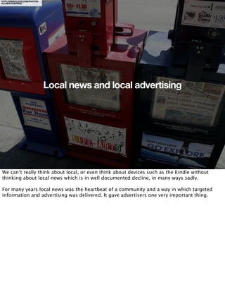 HTTP://WWW.FLICKR.COM/PHOTOS/
ALLABOUTGEORGE/




                                Local news and local advertising




We can’t really think about local, or even think about devices such as the Kindle without
thinking about local news which is in well documented decline, in many ways sadly.

For many years local news was the heartbeat of a community and a way in which targeted
information and advertising was delivered. It gave advertisers one very important thing.
 