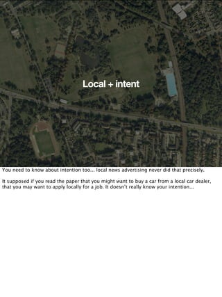 Local + intent




You need to know about intention too... local news advertising never did that precisely.

It supposed if you read the paper that you might want to buy a car from a local car dealer,
that you may want to apply locally for a job. It doesn’t really know your intention...
 