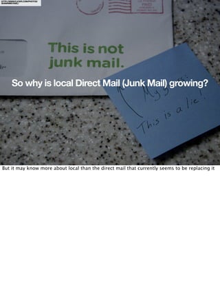 HTTP://WWW.FLICKR.COM/PHOTOS/
SHAWNMICHAEL/




        So why is local Direct Mail (Junk Mail) growing?




But it may know more about local than the direct mail that currently seems to be replacing it
 