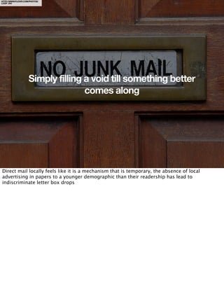 HTTP://WWW.FLICKR.COM/PHOTOS/
LOOP_OH/




                     Simply filling a void till something better
                                    comes along




Direct mail locally feels like it is a mechanism that is temporary, the absence of local
advertising in papers to a younger demographic than their readership has lead to
indiscriminate letter box drops
 