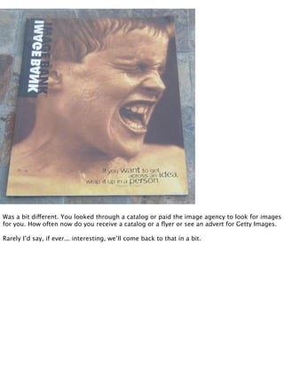 Was a bit different. You looked through a catalog or paid the image agency to look for images
for you. How often now do you receive a catalog or a ﬂyer or see an advert for Getty Images.

Rarely I’d say, if ever... interesting, we’ll come back to that in a bit.
 