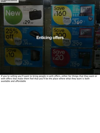 HTTP://WWW.FLICKR.COM/PHOTOS/
JAGGEREE/




                                   Enticing offers




If you’re selling you’ll want to bring people in with offers, either for things that they want or
with offers that make them feel that you’ll be the place where what they want is both
available and affordable
 
