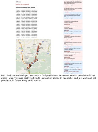 And I built an Android app that sends a GPS position up to a server so that people could see
where I was. This was partly so I could just put my phone in my pocket and just walk and yet
people could follow along and sponsor.
 