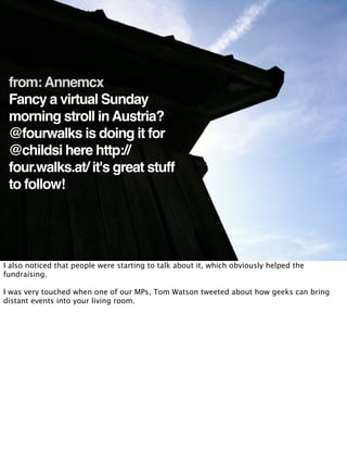 from: Annemcx
 Fancy a virtual Sunday
 morning stroll in Austria?
 @fourwalks is doing it for
 @childsi here http://
 four.walks.at/ it's great stuff
 to follow!




I also noticed that people were starting to talk about it, which obviously helped the
fundraising.

I was very touched when one of our MPs, Tom Watson tweeted about how geeks can bring
distant events into your living room.
 