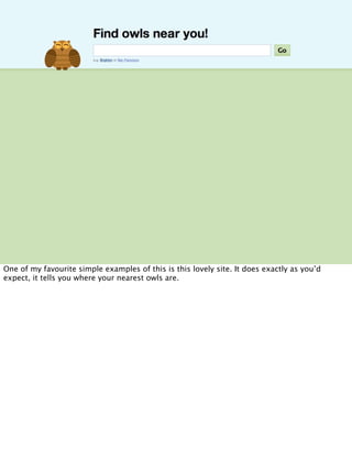 One of my favourite simple examples of this is this lovely site. It does exactly as you’d
expect, it tells you where your nearest owls are.
 