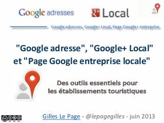 "Google adresse", "Google+ Local"
et "Page Google entreprise locale"
Gilles Le Page - @lepagegilles - juin 2013
 