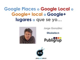 Google Places o Google Local o
Google+ local o Google+
lugares o que se yo…
Jorge González
@kokebcn
 