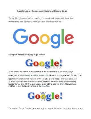 Google Logo - Design and History of Google Logo
Today, Google unveiled its new logo — a colorful, sans-serif treat that
modernizes the logo for a new era in its company history:
Google's most horrifying logo rejects
A look behind the scenes comes courtesy of the Internet Archive, on which Google
catalogued its logo history as of December 1998. Housed on a page labeled "stickers," the
logo history included small versions of the Google logo for Google lovers' personal use.
All these logos come from before that time, and they include an early version made by
founder Sergey Brin with the open source photo-editing program GIMP. There's also a
modified version that pays homage to Burning Man:
The special "Google Doodles" appeared early on, as well. But rather than being elaborate and
 