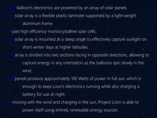 Each balloon’s electronics are powered by an array of solar panels.
The solar array is a flexible plastic laminate supported by a light-weight
aluminum frame.
It uses high efficiency monocrystalline solar cells.
The solar array is mounted at a steep angle to effectively capture sunlight on
short winter days at higher latitudes.
The array is divided into two sections facing in opposite directions, allowing to
capture energy in any orientation as the balloons spin slowly in the
wind.
The panels produce approximately 100 Watts of power in full sun, which is
enough to keep Loon’s electronics running while also charging a
battery for use at night.
By moving with the wind and charging in the sun, Project Loon is able to
power itself using entirely renewable energy sources
 