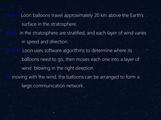 Project Loon balloons travel approximately 20 km above the Earth’s
surface in the stratosphere.
Winds in the stratosphere are stratified, and each layer of wind varies
in speed and direction.
Project Loon uses software algorithms to determine where its
balloons need to go, then moves each one into a layer of
wind blowing in the right direction.
By moving with the wind, the balloons can be arranged to form a
large communication network.
 