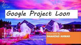 Google Project Loon
Presented By :
SHAHZAD AHMAD
Under the guidance of:
Mr. Ashutosh Singh
Department of Electronics Engineering
HBTI,Kanpur
 