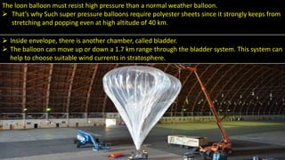 .
.
The loon balloon must resist high pressure than a normal weather balloon.
 That’s why Such super pressure balloons require polyester sheets since it strongly keeps from
stretching and popping even at high altitude of 40 km.
 Inside envelope, there is another chamber, called bladder.
 The balloon can move up or down a 1.7 km range through the bladder system. This system can
help to choose suitable wind currents in stratosphere.
 