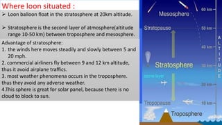 Where loon situated :
 Loon balloon float in the stratosphere at 20km altitude.
 Stratosphere is the second layer of atmosphere(altitude
range 10-50 km) between troposphere and mesosphere.
Advantage of stratosphere:
1. the winds here moves steadily and slowly between 5 and
20 mph.
2. commercial airliners fly between 9 and 12 km altitude,
thus it avoid airplane traffics.
3. most weather phenomena occurs in the troposphere.
thus they avoid any adverse weather.
4.This sphere is great for solar panel, because there is no
cloud to block to sun.
 