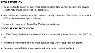 1.HISTORYSPACE DATA INC:
 It also started to launch its own cheap biodegradable latex weather balloons and provide
private networks to truckers and oil companies.
 One balloon with a weight of 1.5 kg, a size of 7.6 m (25ft) when fully inflated, can cover a
670 km diameter coverage circle below.
 It currently covers only Texas, New Mexico and Louisiana .
GOOGLE PROJECT LOON:
 In 2008, Google had considered contracting with or acquiring Space Data Inc. , but didn’t do
so.
 Unofficial development on the project began in 2011 under incubation in GoogleX.
 The project was officially announced as a Google project on 14 June 2013
 