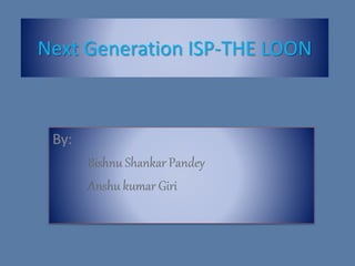 Next Generation ISP-THE LOON
By:
Bishnu Shankar Pandey
Anshu kumar Giri
 