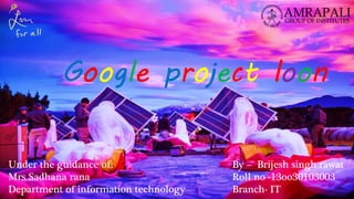 Google project loon
By – Brijesh singh rawat
Roll no -13oo30103003
Branch- IT
Under the guidance of:
Mrs Sadhana rana
Department of information technology
 
