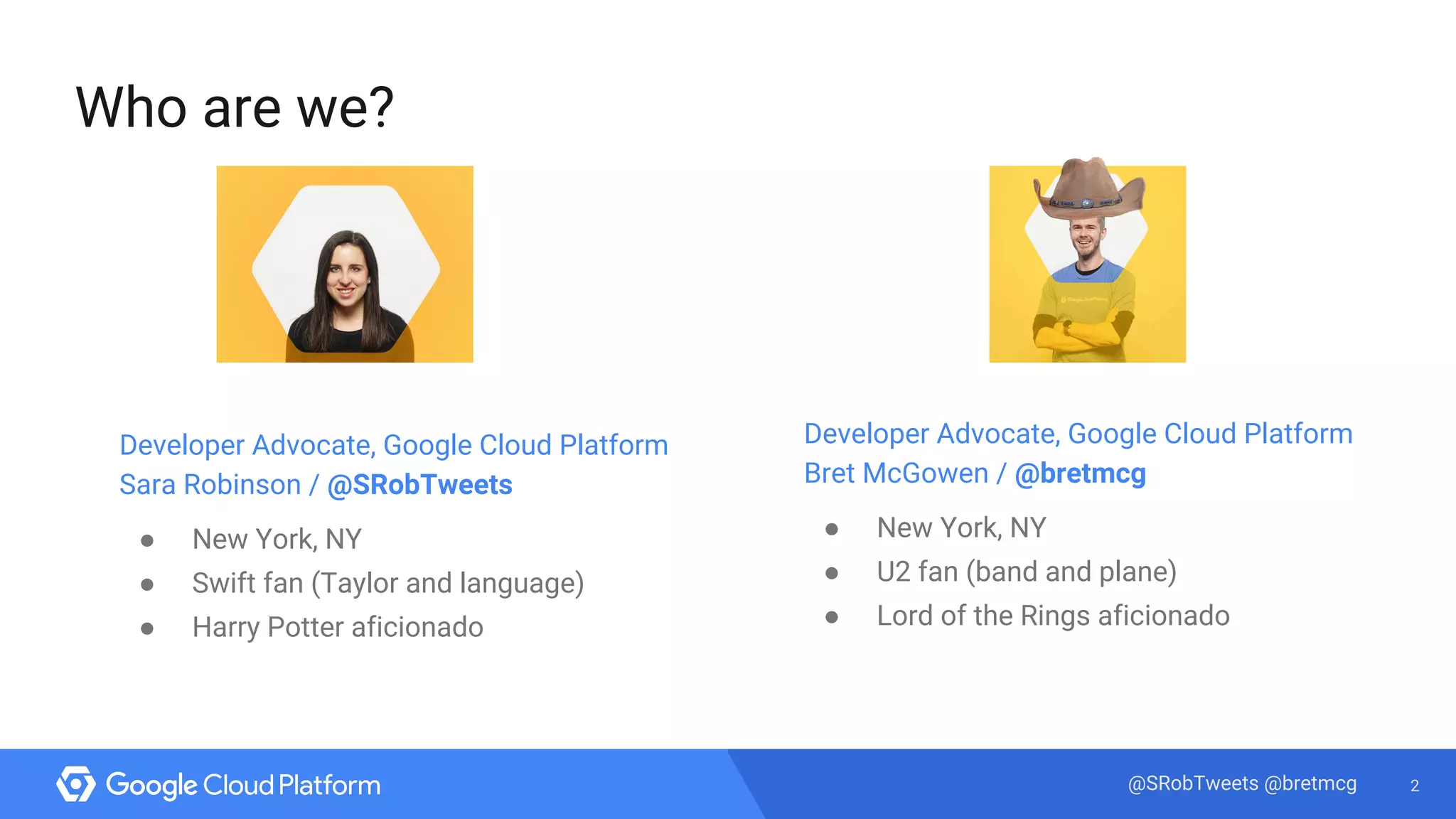 2@SRobTweets @bretmcg
Who are we?
Developer Advocate, Google Cloud Platform
Sara Robinson / @SRobTweets
● New York, NY
● Swift fan (Taylor and language)
● Harry Potter aficionado
Developer Advocate, Google Cloud Platform
Bret McGowen / @bretmcg
● New York, NY
● U2 fan (band and plane)
● Lord of the Rings aficionado
 
