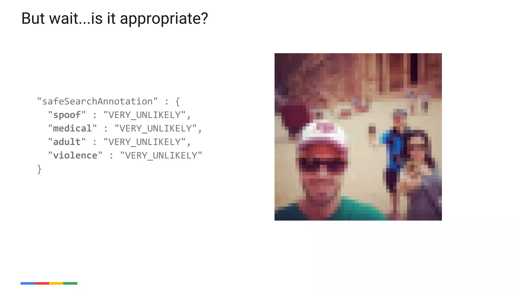 33
"safeSearchAnnotation" : {
"spoof" : "VERY_UNLIKELY",
"medical" : "VERY_UNLIKELY",
"adult" : "VERY_UNLIKELY",
"violence" : "VERY_UNLIKELY"
}
But wait...is it appropriate?
 