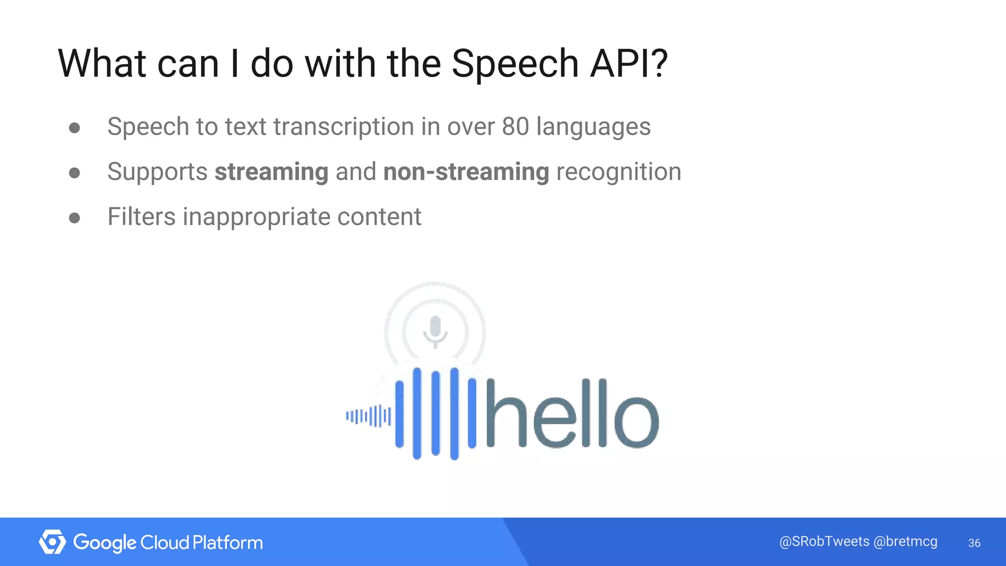 36@SRobTweets @bretmcg
What can I do with the Speech API?
● Speech to text transcription in over 80 languages
● Supports streaming and non-streaming recognition
● Filters inappropriate content
 