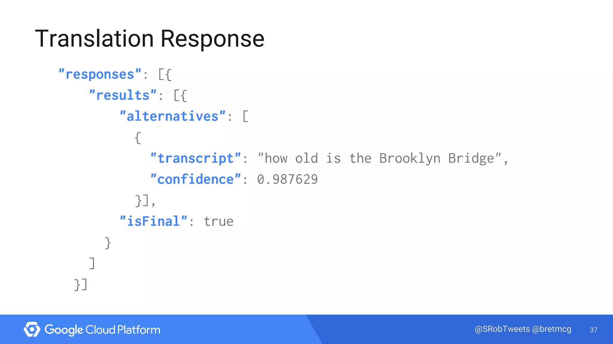 37@SRobTweets @bretmcg
Translation Response
"responses": [{
"results": [{
"alternatives": [
{
"transcript": "how old is the Brooklyn Bridge",
"confidence": 0.987629
}],
"isFinal": true
}
]
}]
 