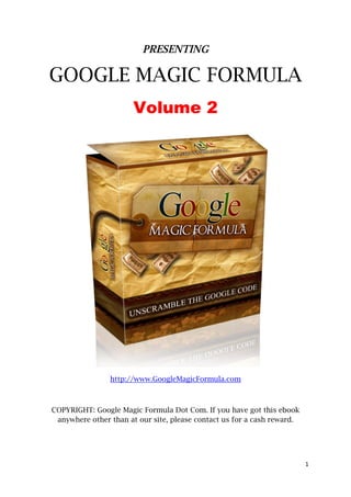 PRESENTING

    GOOGLE MAGIC FORMULA
                           Volume 2




                    http://www.GoogleMagicFormula.com



    COPYRIGHT: Google Magic Formula Dot Com. If you have got this ebook
     anywhere other than at our site, please contact us for a cash reward.




                                                                             1 
 
 
