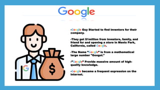 *Larry page
*Sergey Brin
*
*Stanford University dorm room
-Google Guy Started to find inventors for their
company.
-They get $1million from investors, family, and
friend for and opening a store in Menlo Park,
California, called Google.
-The Name ”Google” is from a mathematical
large number "Googol."
-”Google” Provide massive amount of high-
quality knowledge.
-Google became a frequent expression on the
internet.
 