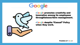 *Larry page
*Sergey Brin
*
*Stanford University dorm room Freedom of Google
-Google promotes creativity and
innovation among its employees
throughlaissez-faire management.
-Google despite “Casual” Policy
when they work.
 